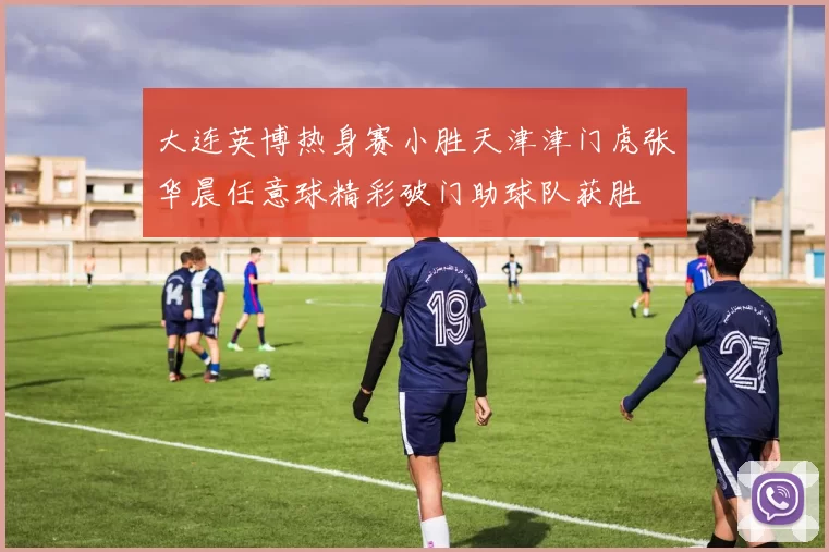 大连英博热身赛小胜天津津门虎张华晨任意球精彩破门助球队获胜