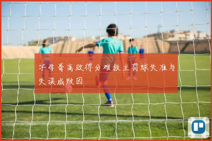 字母哥高效得分难救主罚球失准与失误成败因