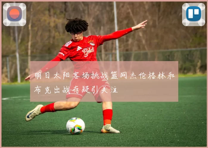 明日太阳客场挑战篮网杰伦格林和布克出战存疑引关注