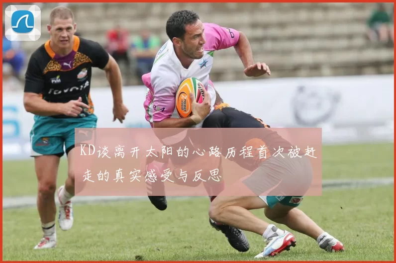 KD谈离开太阳的心路历程首次被赶走的真实感受与反思