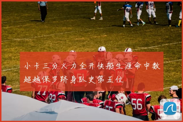 小卡三分火力全开快船生涯命中数超越保罗跻身队史第五位