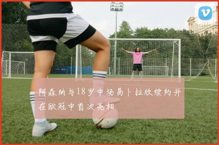 阿森纳与18岁中场易卜拉欣续约并在欧冠中首次亮相