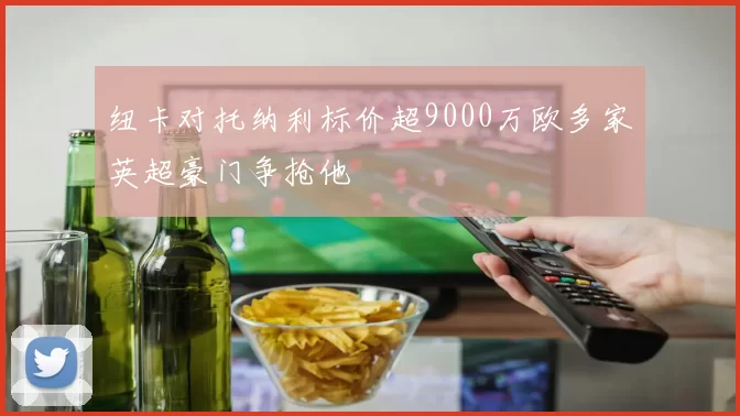 纽卡对托纳利标价超9000万欧多家英超豪门争抢他