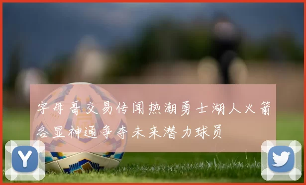 字母哥交易传闻热潮勇士湖人火箭各显神通争夺未来潜力球员