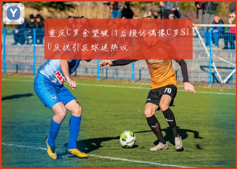 重庆C罗余望破门后模仿偶像C罗SIU庆祝引发球迷热议